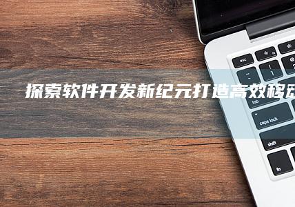 探索软件开发新纪元：打造高效移动应用APP